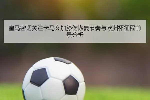 皇马密切关注卡马文加膝伤恢复节奏与欧洲杯征程前景分析