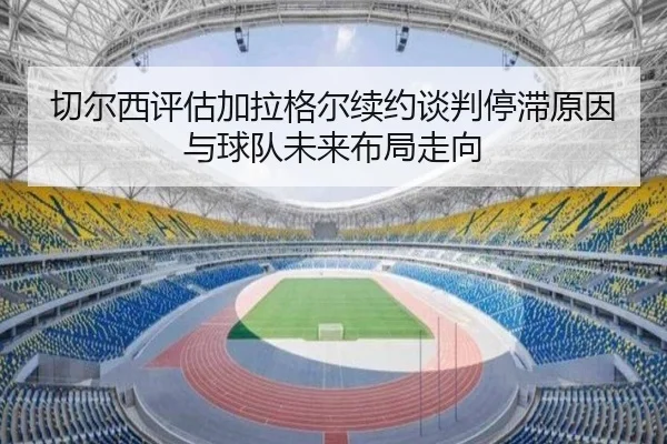 切尔西评估加拉格尔续约谈判停滞原因与球队未来布局走向
