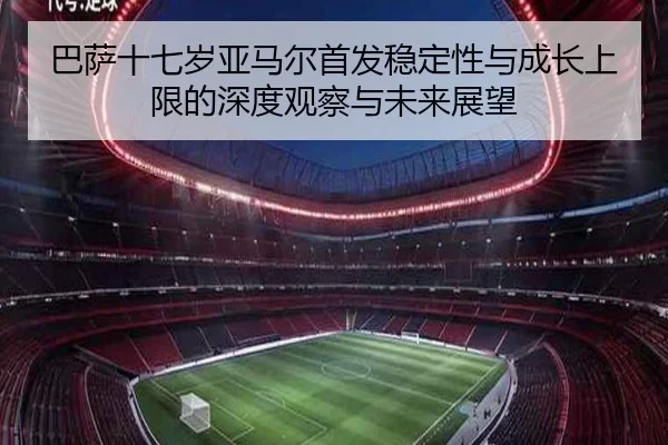巴萨十七岁亚马尔首发稳定性与成长上限的深度观察与未来展望
