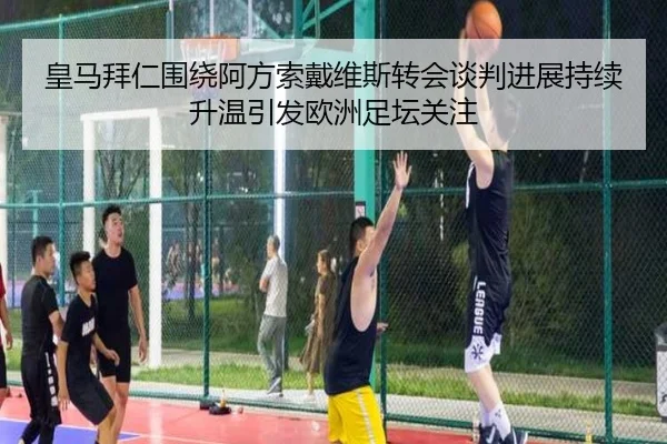 皇马拜仁围绕阿方索戴维斯转会谈判进展持续升温引发欧洲足坛关注
