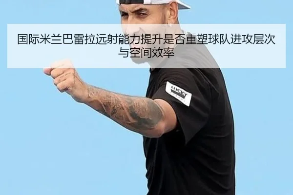 国际米兰巴雷拉远射能力提升是否重塑球队进攻层次与空间效率