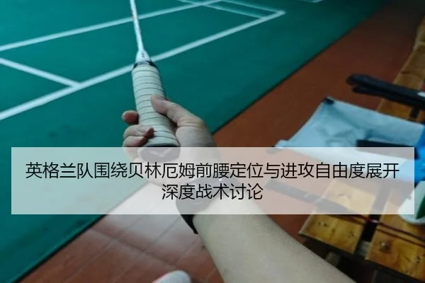 英格兰队围绕贝林厄姆前腰定位与进攻自由度展开深度战术讨论