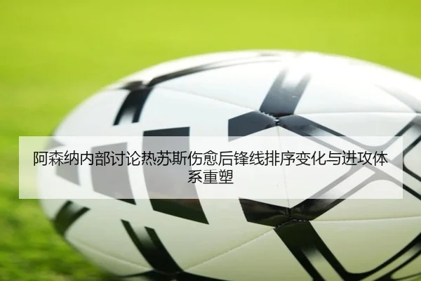 阿森纳内部讨论热苏斯伤愈后锋线排序变化与进攻体系重塑